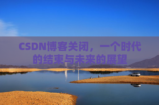 CSDN博客关闭,一个时代的结束与未来的展望 CSDN博客关闭,一个时代的结束与未来的展望